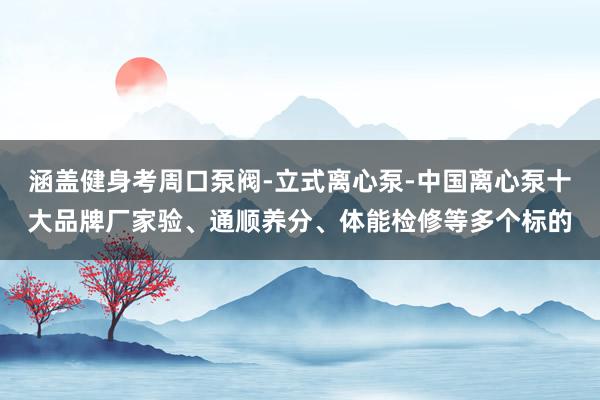 涵盖健身考周口泵阀-立式离心泵-中国离心泵十大品牌厂家验、通顺养分、体能检修等多个标的